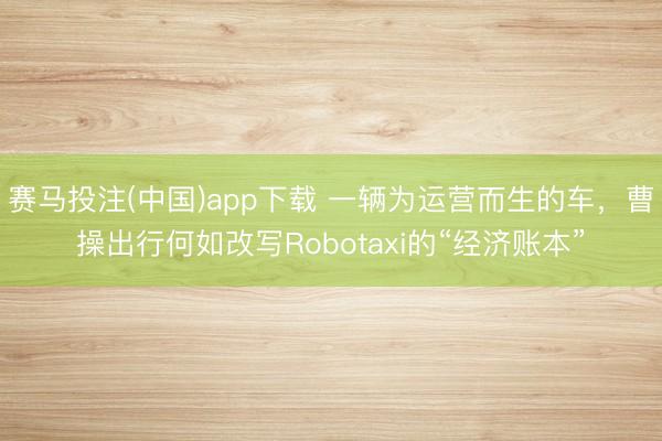 赛马投注(中国)app下载 一辆为运营而生的车，曹操出行何如改写Robotaxi的“经济账本”