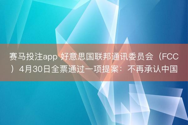 赛马投注app 好意思国联邦通讯委员会（FCC）4月30日全票通过一项提案：不再承认中国
