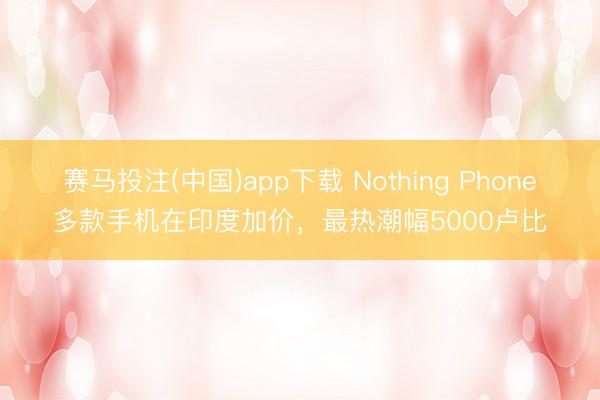 赛马投注(中国)app下载 Nothing Phone多款手机在印度加价，最热潮幅5000卢比