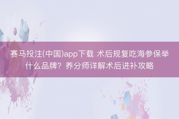 赛马投注(中国)app下载 术后规复吃海参保举什么品牌？养分师详解术后进补攻略