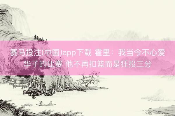 赛马投注(中国)app下载 霍里：我当今不心爱华子的比赛 他不再扣篮而是狂投三分
