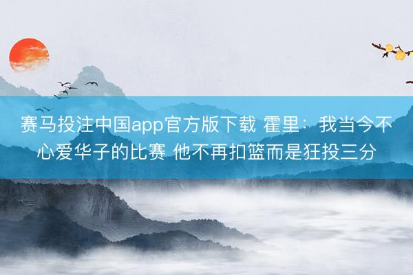 赛马投注中国app官方版下载 霍里：我当今不心爱华子的比赛 他不再扣篮而是狂投三分