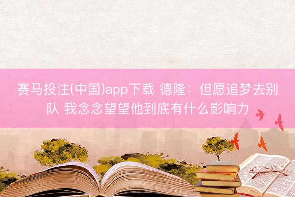 赛马投注(中国)app下载 德隆：但愿追梦去别队 我念念望望他到底有什么影响力