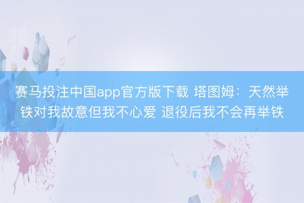 赛马投注中国app官方版下载 塔图姆：天然举铁对我故意但我不心爱 退役后我不会再举铁