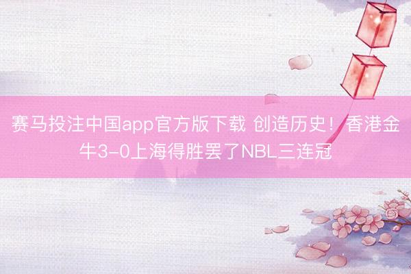 赛马投注中国app官方版下载 创造历史！香港金牛3-0上海得胜罢了NBL三连冠