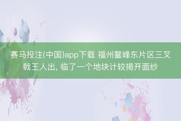 赛马投注(中国)app下载 福州鳌峰东片区三叉戟王人出， 临了一个地块计较揭开面纱
