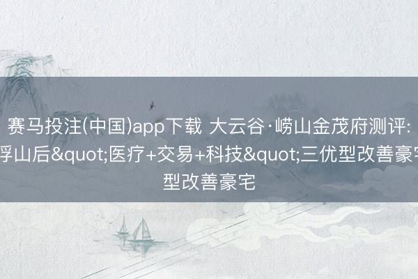 赛马投注(中国)app下载 大云谷·崂山金茂府测评: 浮山后"医疗+交易+科技"三优型改善豪宅
