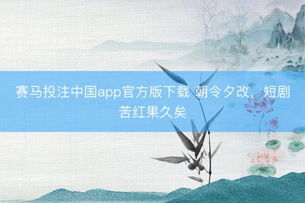 赛马投注中国app官方版下载 朝令夕改，短剧苦红果久矣