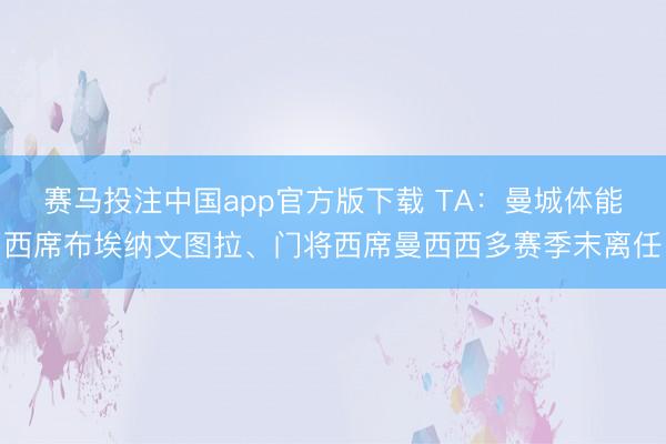 赛马投注中国app官方版下载 TA：曼城体能西席布埃纳文图拉、门将西席曼西西多赛季末离任