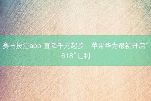 赛马投注app 直降千元起步！苹果华为最初开启“618”让利