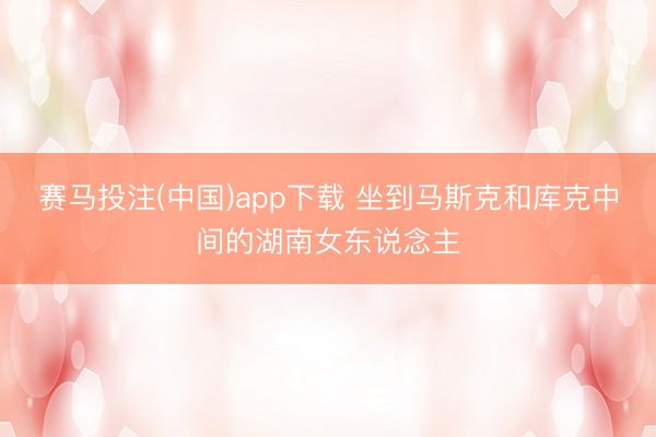赛马投注(中国)app下载 坐到马斯克和库克中间的湖南女东说念主
