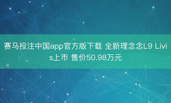 赛马投注中国app官方版下载 全新理念念L9 Livis上市 售价50.98万元