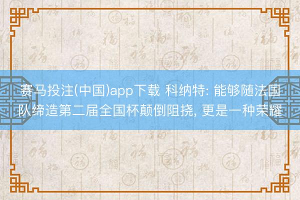 赛马投注(中国)app下载 科纳特: 能够随法国队缔造第二届全国杯颠倒阻挠， 更是一种荣耀
