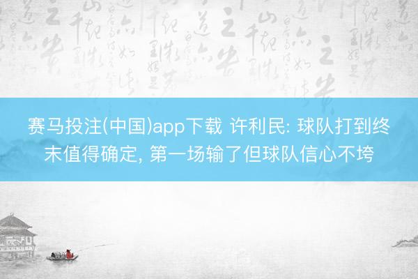 赛马投注(中国)app下载 许利民: 球队打到终末值得确定， 第一场输了但球队信心不垮