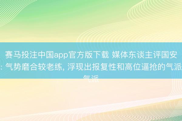 赛马投注中国app官方版下载 媒体东谈主评国安: 气势磨合较老练， 浮现出报复性和高位逼抢的气派