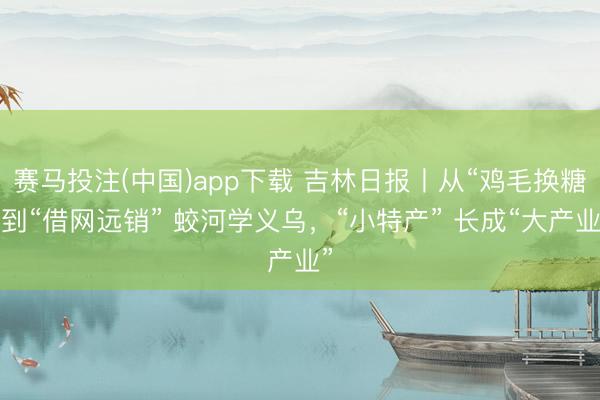 赛马投注(中国)app下载 吉林日报丨从“鸡毛换糖”到“借网远销” 蛟河学义乌，“小特产” 长成“大产业”