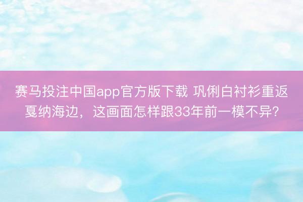 赛马投注中国app官方版下载 巩俐白衬衫重返戛纳海边，这画面怎样跟33年前一模不异？