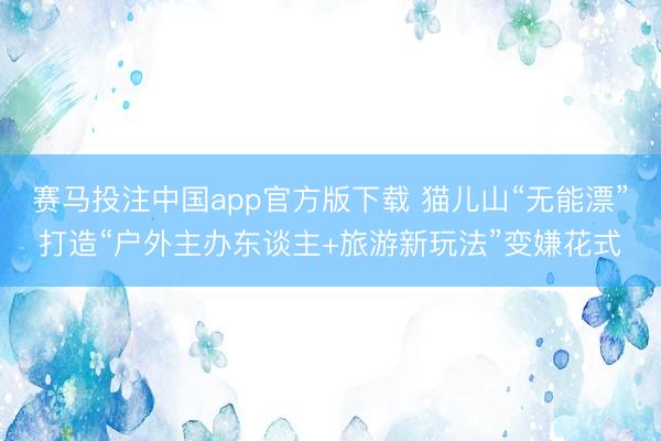 赛马投注中国app官方版下载 猫儿山“无能漂”打造“户外主办东谈主+旅游新玩法”变嫌花式