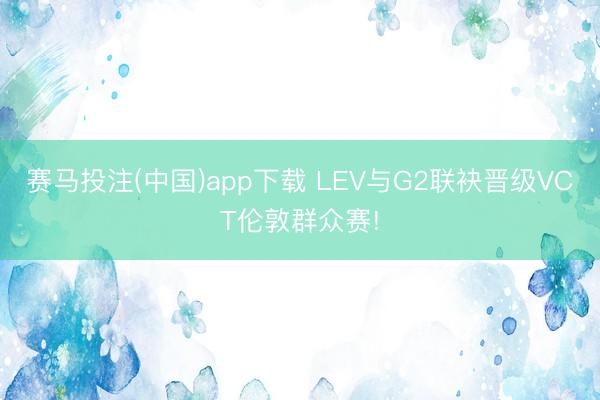 赛马投注(中国)app下载 LEV与G2联袂晋级VCT伦敦群众赛!