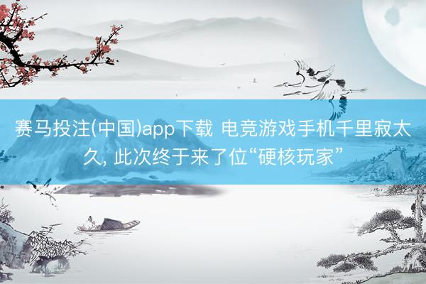 赛马投注(中国)app下载 电竞游戏手机千里寂太久, 此次终于来了位“硬核玩家”