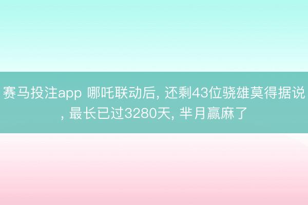 赛马投注app 哪吒联动后， 还剩43位骁雄莫得据说， 最长已过3280天， 芈月赢麻了