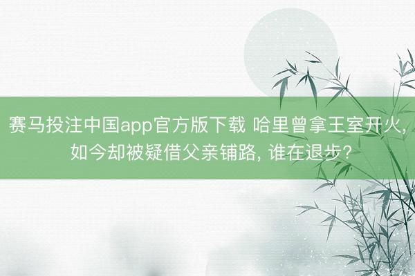 赛马投注中国app官方版下载 哈里曾拿王室开火， 如今却被疑借父亲铺路， 谁在退步?