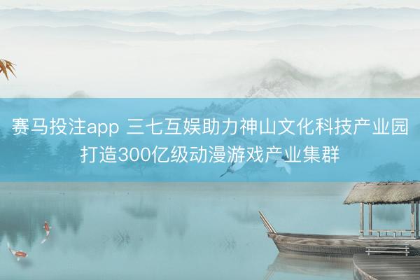 赛马投注app 三七互娱助力神山文化科技产业园打造300亿级动漫游戏产业集群