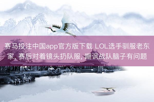 赛马投注中国app官方版下载 LOL选手驯服老东家, 赛后对着镜头扔队服, 嘲讽战队脑子有问题