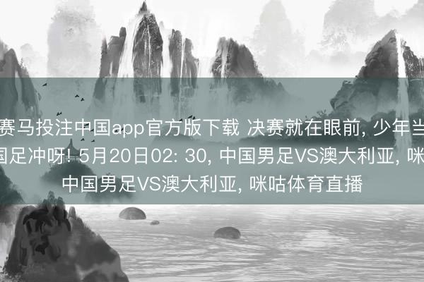 赛马投注中国app官方版下载 决赛就在眼前， 少年当如风， U17国足冲呀! 5月20日02: 30， 中国男足VS澳大利亚， 咪咕体育直播