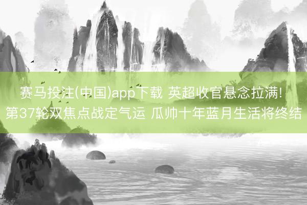 赛马投注(中国)app下载 英超收官悬念拉满! 第37轮双焦点战定气运 瓜帅十年蓝月生活将终结