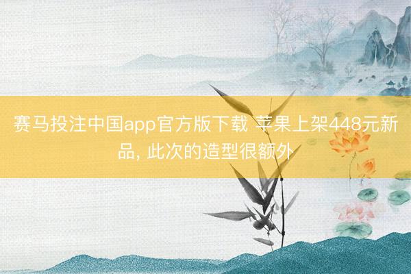 赛马投注中国app官方版下载 苹果上架448元新品， 此次的造型很额外