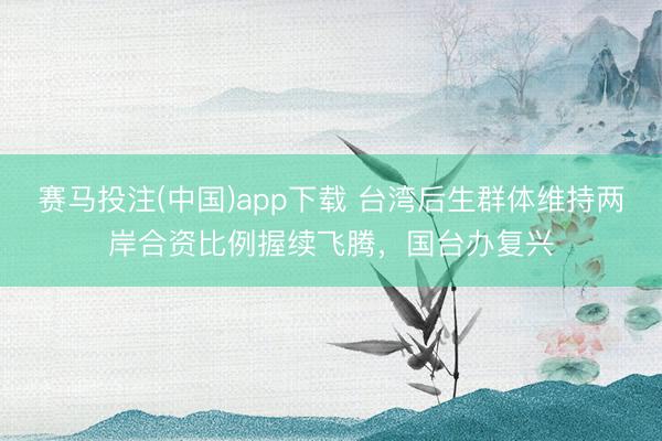 赛马投注(中国)app下载 台湾后生群体维持两岸合资比例握续飞腾，国台办复兴