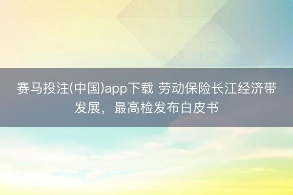 赛马投注(中国)app下载 劳动保险长江经济带发展,最高检发布白皮书