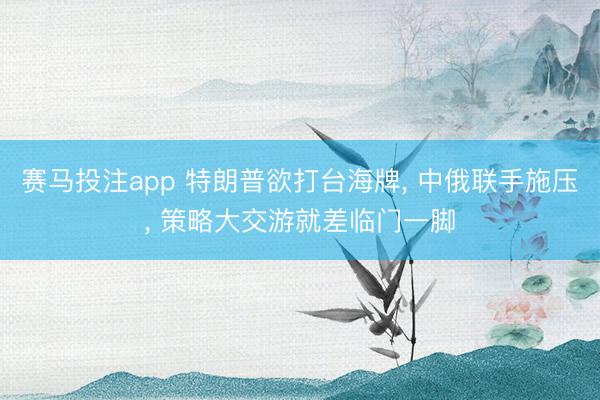 赛马投注app 特朗普欲打台海牌， 中俄联手施压， 策略大交游就差临门一脚