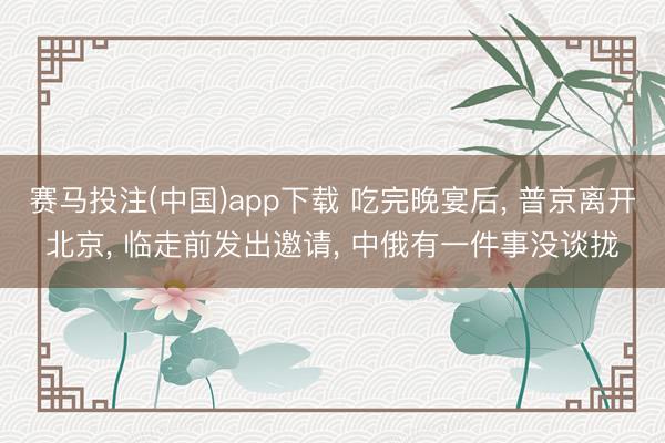 赛马投注(中国)app下载 吃完晚宴后， 普京离开北京， 临走前发出邀请， 中俄有一件事没谈拢
