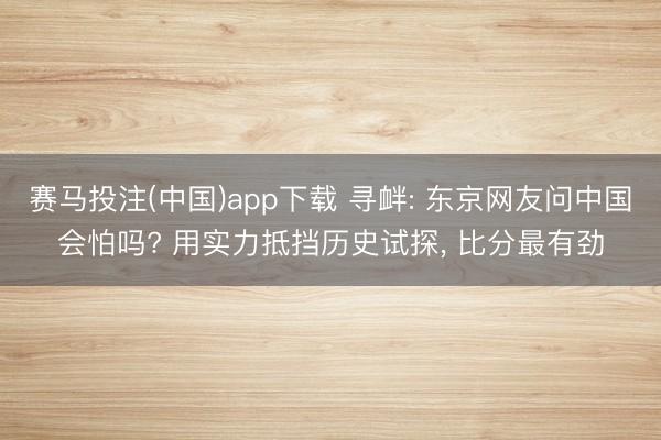 赛马投注(中国)app下载 寻衅: 东京网友问中国会怕吗? 用实力抵挡历史试探， 比分最有劲