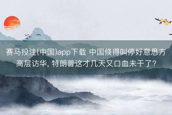 赛马投注(中国)app下载 中国倏得叫停好意思方高层访华， 特朗普这才几天又口血未干了?