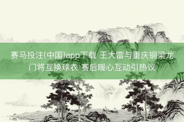 赛马投注(中国)app下载 王大雷与重庆铜梁龙门将互换球衣 赛后暖心互动引热议