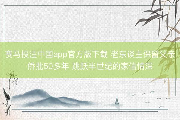 赛马投注中国app官方版下载 老东谈主保留父亲侨批50多年 跳跃半世纪的家信情深