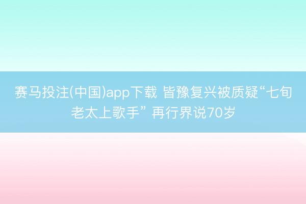 赛马投注(中国)app下载 皆豫复兴被质疑“七旬老太上歌手” 再行界说70岁