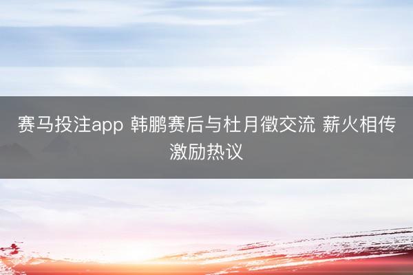 赛马投注app 韩鹏赛后与杜月徵交流 薪火相传激励热议