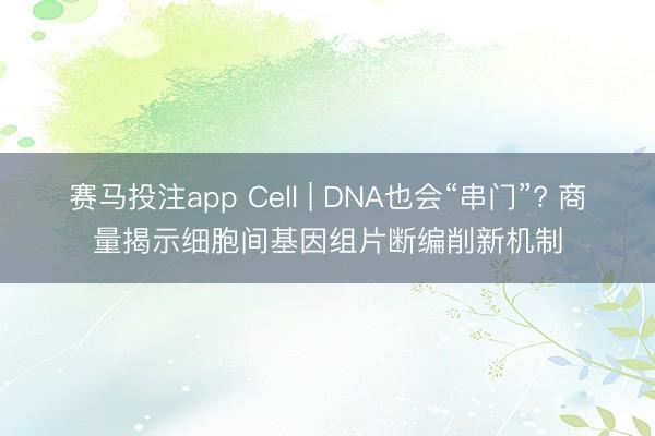 赛马投注app Cell | DNA也会“串门”? 商量揭示细胞间基因组片断编削新机制