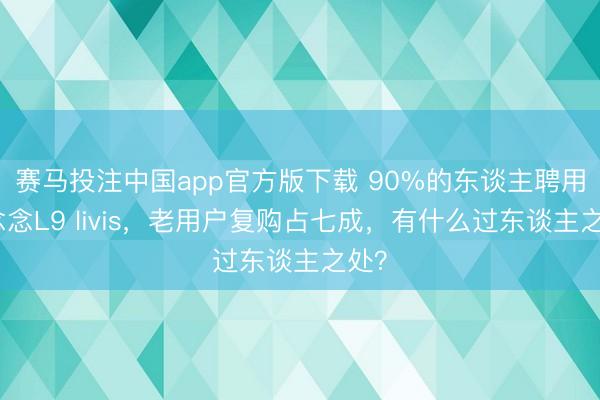 赛马投注中国app官方版下载 90%的东谈主聘用理念念L9 livis，老用户复购占七成，有什么过东谈主之处？