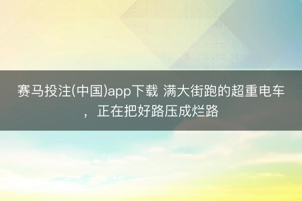 赛马投注(中国)app下载 满大街跑的超重电车，正在把好路压成烂路
