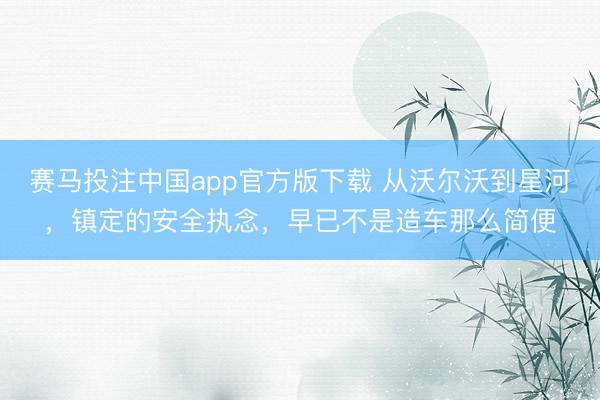 赛马投注中国app官方版下载 从沃尔沃到星河，镇定的安全执念，早已不是造车那么简便