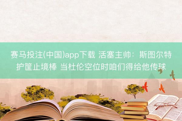 赛马投注(中国)app下载 活塞主帅：斯图尔特护筐止境棒 当杜伦空位时咱们得给他传球