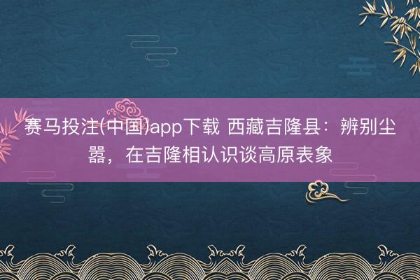 赛马投注(中国)app下载 西藏吉隆县：辨别尘嚣，在吉隆相认识谈高原表象