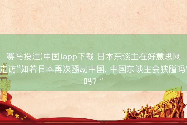 赛马投注(中国)app下载 日本东谈主在好意思网试走访“如若日本再次骚动中国， 中国东谈主会狭隘吗? ”