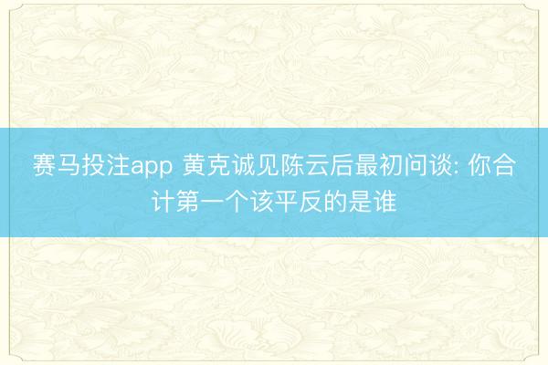 赛马投注app 黄克诚见陈云后最初问谈: 你合计第一个该平反的是谁