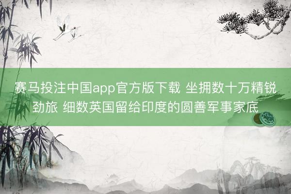 赛马投注中国app官方版下载 坐拥数十万精锐劲旅 细数英国留给印度的圆善军事家底